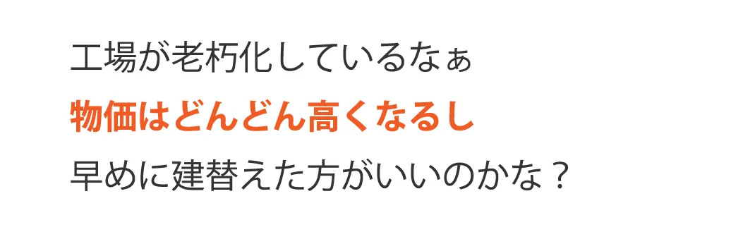 工場が老朽化しているなぁ物価はどんどん高くなるし早めに建替えた方がいいのかな？