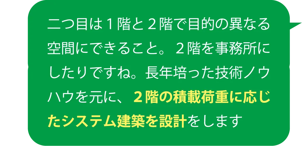 二つ目は１階と２階で目的の異なる空間にできること。２階を事務所にしたりですね。長年培った技術ノウハウを元に、２階の積載荷重に応じたシステム建築を設計をします