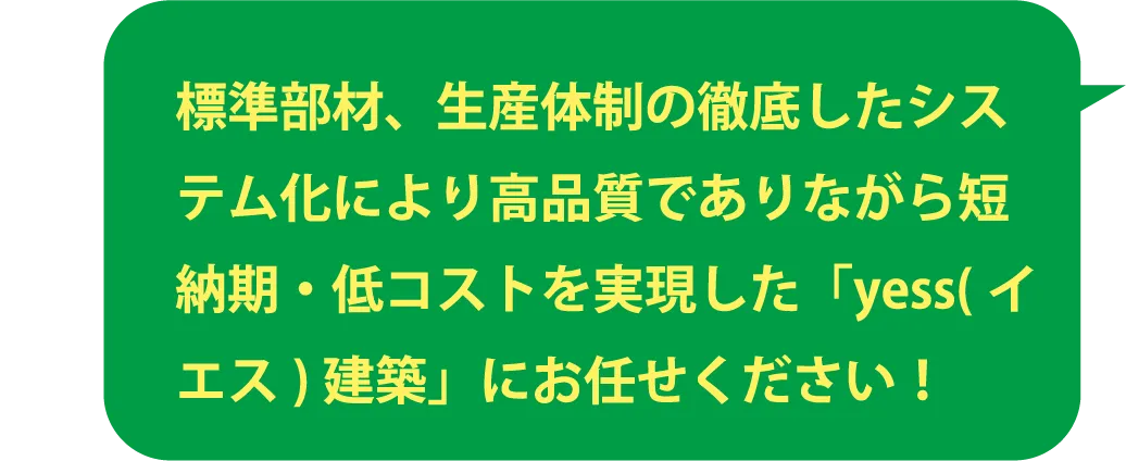 標準部材、生産体制の徹底したシステム化により高品質でありながら短納期・低コストを実現した「yess(イエス)建築」にお任せください！