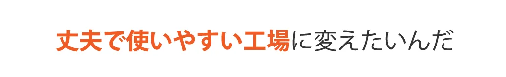 丈夫で使いやすい工場に変えたいんだ