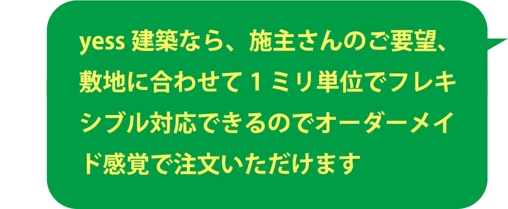 yess建築なら、施主さんのご要望、敷地に合わせて1ミリ単位でフレキシブル対応できるのでオーダーメイド感覚で注文いただけます